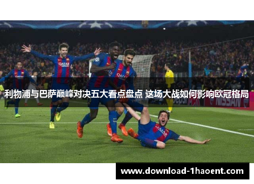 利物浦与巴萨巅峰对决五大看点盘点 这场大战如何影响欧冠格局