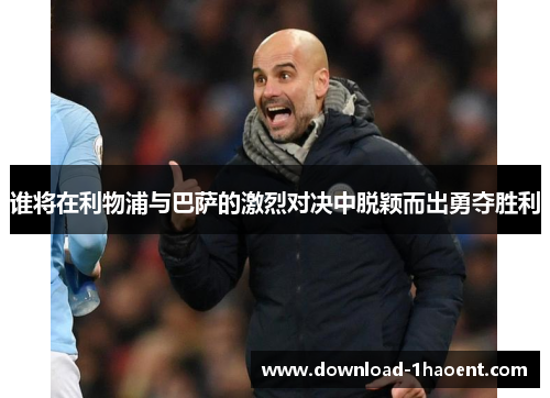谁将在利物浦与巴萨的激烈对决中脱颖而出勇夺胜利
