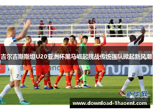 吉尔吉斯斯坦U20亚洲杯黑马崛起挑战传统强队掀起新风潮