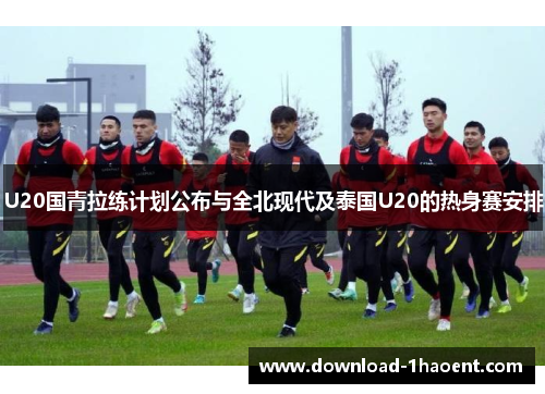 U20国青拉练计划公布与全北现代及泰国U20的热身赛安排