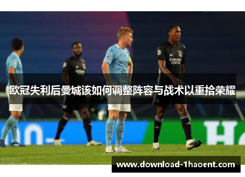 欧冠失利后曼城该如何调整阵容与战术以重拾荣耀