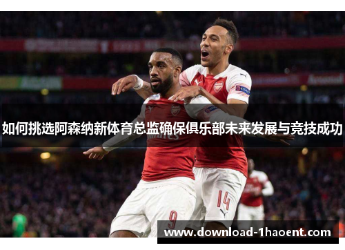 如何挑选阿森纳新体育总监确保俱乐部未来发展与竞技成功