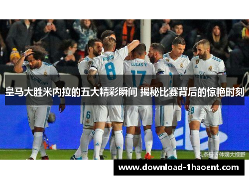皇马大胜米内拉的五大精彩瞬间 揭秘比赛背后的惊艳时刻