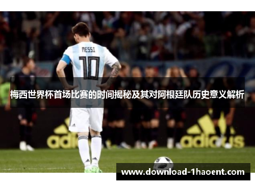 梅西世界杯首场比赛的时间揭秘及其对阿根廷队历史意义解析