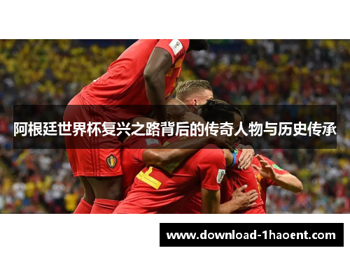 阿根廷世界杯复兴之路背后的传奇人物与历史传承