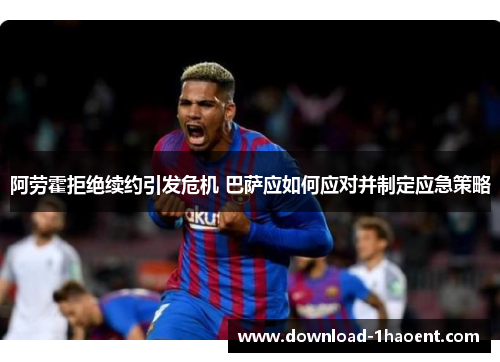阿劳霍拒绝续约引发危机 巴萨应如何应对并制定应急策略