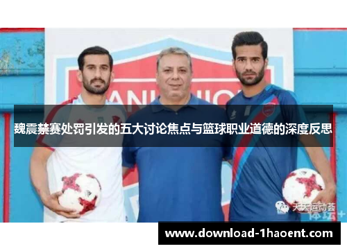 魏震禁赛处罚引发的五大讨论焦点与篮球职业道德的深度反思