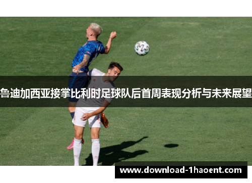 鲁迪加西亚接掌比利时足球队后首周表现分析与未来展望