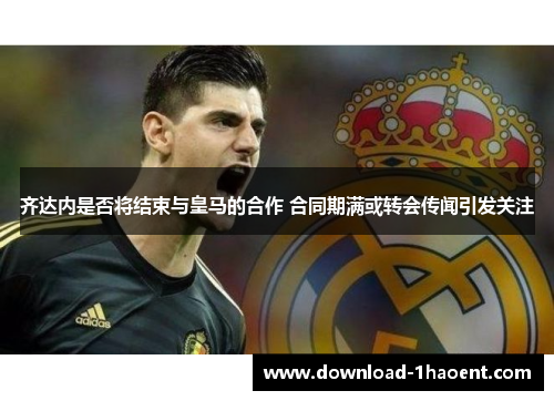 齐达内是否将结束与皇马的合作 合同期满或转会传闻引发关注