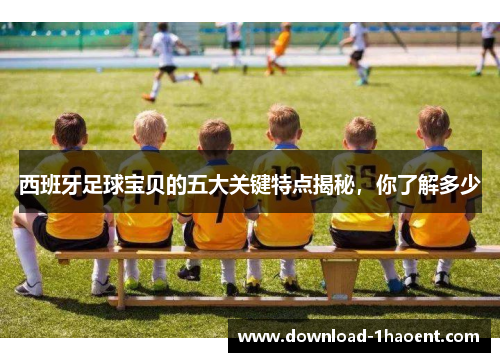 西班牙足球宝贝的五大关键特点揭秘，你了解多少