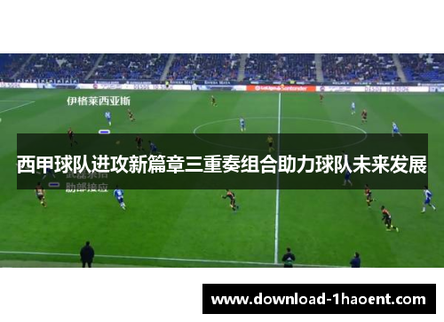 西甲球队进攻新篇章三重奏组合助力球队未来发展