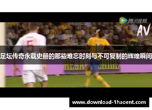 足坛传奇永载史册的那些难忘时刻与不可复制的辉煌瞬间
