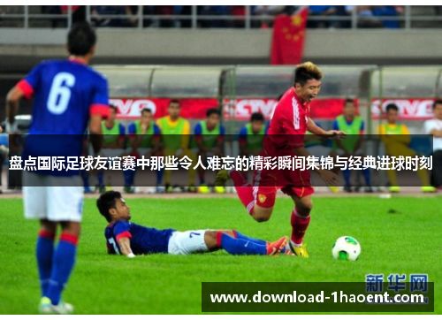 盘点国际足球友谊赛中那些令人难忘的精彩瞬间集锦与经典进球时刻