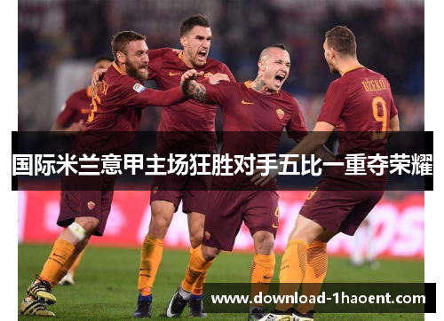 国际米兰意甲主场狂胜对手五比一重夺荣耀